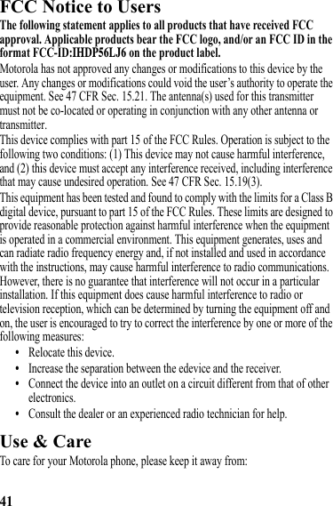 41FCC Notice to UsersFCC NoticeThe following statement applies to all products that have received FCC approval. Applicable products bear the FCC logo, and/or an FCC ID in the format FCC-ID:IHDP56LJ6 on the product label.Motorola has not approved any changes or modifications to this device by the user. Any changes or modifications could void the user’s authority to operate the equipment. See 47 CFR Sec. 15.21. The antenna(s) used for this transmittermust not be co-located or operating in conjunction with any other antenna ortransmitter. This device complies with part 15 of the FCC Rules. Operation is subject to the following two conditions: (1) This device may not cause harmful interference, and (2) this device must accept any interference received, including interference that may cause undesired operation. See 47 CFR Sec. 15.19(3).This equipment has been tested and found to comply with the limits for a Class B digital device, pursuant to part 15 of the FCC Rules. These limits are designed to provide reasonable protection against harmful interference when the equipment is operated in a commercial environment. This equipment generates, uses and can radiate radio frequency energy and, if not installed and used in accordance with the instructions, may cause harmful interference to radio communications. However, there is no guarantee that interference will not occur in a particular installation. If this equipment does cause harmful interference to radio or television reception, which can be determined by turning the equipment off and on, the user is encouraged to try to correct the interference by one or more of the following measures:•Relocate this device.•Increase the separation between the edevice and the receiver.•Connect the device into an outlet on a circuit different from that of other electronics.•Consult the dealer or an experienced radio technician for help.Use &amp; CareUse &amp; CareTo care for your Motorola phone, please keep it away from: