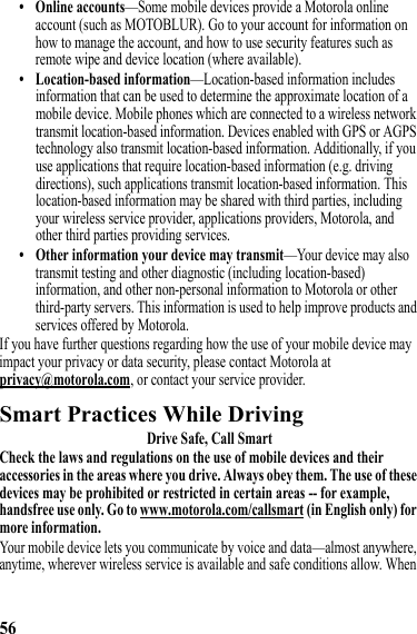 56• Online accounts—Some mobile devices provide a Motorola online account (such as MOTOBLUR). Go to your account for information on how to manage the account, and how to use security features such as remote wipe and device location (where available).• Location-based information—Location-based information includes information that can be used to determine the approximate location of a mobile device. Mobile phones which are connected to a wireless network transmit location-based information. Devices enabled with GPS or AGPS technology also transmit location-based information. Additionally, if you use applications that require location-based information (e.g. driving directions), such applications transmit location-based information. This location-based information may be shared with third parties, including your wireless service provider, applications providers, Motorola, and other third parties providing services.• Other information your device may transmit—Your device may also transmit testing and other diagnostic (including location-based) information, and other non-personal information to Motorola or other third-party servers. This information is used to help improve products and services offered by Motorola.If you have further questions regarding how the use of your mobile device may impact your privacy or data security, please contact Motorola at privacy@motorola.com, or contact your service provider.Smart Practices While DrivingDriving SafetyDrive Safe, Call SmartCheck the laws and regulations on the use of mobile devices and their accessories in the areas where you drive. Always obey them. The use of these devices may be prohibited or restricted in certain areas -- for example, handsfree use only. Go to www.motorola.com/callsmart (in English only) for more information.Your mobile device lets you communicate by voice and data—almost anywhere, anytime, wherever wireless service is available and safe conditions allow. When 