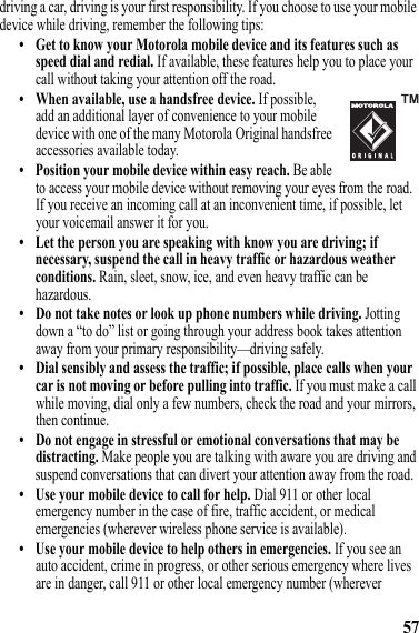 57driving a car, driving is your first responsibility. If you choose to use your mobile device while driving, remember the following tips:• Get to know your Motorola mobile device and its features such as speed dial and redial. If available, these features help you to place your call without taking your attention off the road.• When available, use a handsfree device. If possible, add an additional layer of convenience to your mobile device with one of the many Motorola Original handsfree accessories available today.• Position your mobile device within easy reach. Be able to access your mobile device without removing your eyes from the road. If you receive an incoming call at an inconvenient time, if possible, let your voicemail answer it for you.• Let the person you are speaking with know you are driving; if necessary, suspend the call in heavy traffic or hazardous weather conditions. Rain, sleet, snow, ice, and even heavy traffic can be hazardous.• Do not take notes or look up phone numbers while driving. Jotting down a “to do” list or going through your address book takes attention away from your primary responsibility—driving safely.• Dial sensibly and assess the traffic; if possible, place calls when your car is not moving or before pulling into traffic. If you must make a call while moving, dial only a few numbers, check the road and your mirrors, then continue.• Do not engage in stressful or emotional conversations that may be distracting. Make people you are talking with aware you are driving and suspend conversations that can divert your attention away from the road.• Use your mobile device to call for help. Dial 911 or other local emergency number in the case of fire, traffic accident, or medical emergencies (wherever wireless phone service is available).• Use your mobile device to help others in emergencies. If you see an auto accident, crime in progress, or other serious emergency where lives are in danger, call 911 or other local emergency number (wherever 