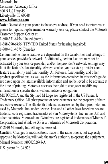 59Motorola, Inc.Consumer Advocacy Office600 N US Hwy 45Libertyville, IL 60048www.hellomoto.comNote: Do not ship your phone to the above address. If you need to return your phone for repairs, replacement, or warranty service, please contact the Motorola Customer Support Center at:1-800-331-6456 (United States)1-888-390-6456 (TTY/TDD United States for hearing impaired)1-800-461-4575 (Canada)Certain mobile phone features are dependent on the capabilities and settings of your service provider’s network. Additionally, certain features may not be activated by your service provider, and/or the provider’s network settings may limit the feature’s functionality. Always contact your service provider about feature availability and functionality. All features, functionality, and other product specifications, as well as the information contained in this user’s guide are based upon the latest available information and are believed to be accurate at the time of printing. Motorola reserves the right to change or modify any information or specifications without notice or obligation.MOTOROLA and the Stylized M Logo are registered in the US Patent &amp; Trademark Office. All other product or service names are the property of their respective owners. The Bluetooth trademarks are owned by their proprietor and used by Motorola, Inc. under license. Java and all other Java-based marks are trademarks or registered trademarks of Sun Microsystems, Inc. in the U.S. and other countries. Microsoft and Windows are registered trademarks of Microsoft Corporation; and Windows XP is a trademark of Microsoft Corporation. © 2010 Motorola, Inc. All rights reserved.Caution: Changes or modifications made in the radio phone, not expressly approved by Motorola, will void the user’s authority to operate the equipment.Manual Number: 68000202648-AU.S. patent Re. 34,976