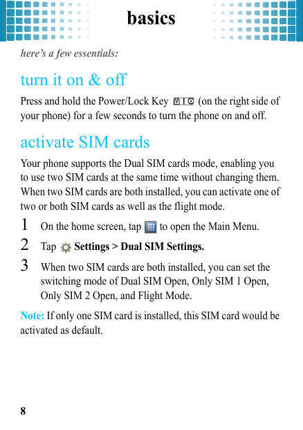 basics8basicshere’s a few essentials:turn it on &amp; offPress and hold the Power/Lock Key   (on the right side of your phone) for a few seconds to turn the phone on and off. activate SIM cardsYour phone supports the Dual SIM cards mode, enabling you to use two SIM cards at the same time without changing them. When two SIM cards are both installed, you can activate one of two or both SIM cards as well as the flight mode.   1On the home screen, tap   to open the Main Menu.2Tap  Settings &gt; Dual SIM Settings.3When two SIM cards are both installed, you can set the switching mode of Dual SIM Open, Only SIM 1 Open, Only SIM 2 Open, and Flight Mode.Note: If only one SIM card is installed, this SIM card would be activated as default.