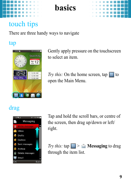 basics9touch tipsThere are three handy ways to navigatetapGently apply pressure on the touchscreen to select an item.Try this: On the home screen, tap   to open the Main Menu.dragTap and hold the scroll bars, or centre of the screen, then drag up/down or left/right.Try this: tap  &gt;  Messaging to drag through the item list. 