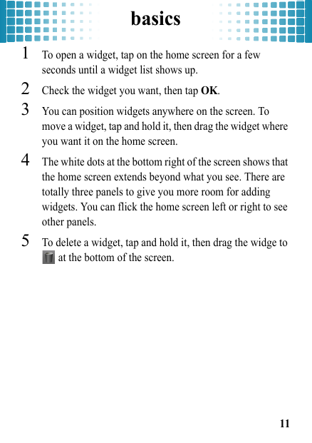 basics11  1To open a widget, tap on the home screen for a few seconds until a widget list shows up.2Check the widget you want, then tap OK.3You can position widgets anywhere on the screen. To move a widget, tap and hold it, then drag the widget where you want it on the home screen.4The white dots at the bottom right of the screen shows that the home screen extends beyond what you see. There are totally three panels to give you more room for adding widgets. You can flick the home screen left or right to see other panels.5To delete a widget, tap and hold it, then drag the widge to  at the bottom of the screen.