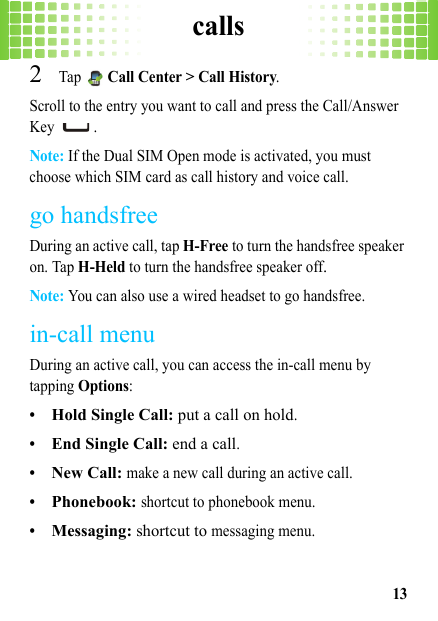 calls132Tap  Call Center &gt; Call History.Scroll to the entry you want to call and press the Call/Answer Key .Note: If the Dual SIM Open mode is activated, you must choose which SIM card as call history and voice call.go handsfreeDuring an active call, tap H-Free to turn the handsfree speaker on. Tap H-Held to turn the handsfree speaker off.Note: You can also use a wired headset to go handsfree.in-call menuDuring an active call, you can access the in-call menu by tapping Options:•Hold Single Call: put a call on hold.•End Single Call: end a call.•New Call: make a new call during an active call.•Phonebook: shortcut to phonebook menu.•Messaging: shortcut to messaging menu.