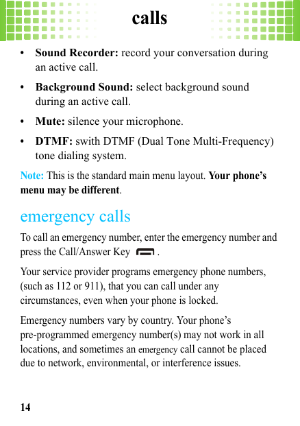 calls14•Sound Recorder: record your conversation during an active call.•Background Sound: select background sound during an active call.•Mute: silence your microphone.•DTMF: swith DTMF (Dual Tone Multi-Frequency) tone dialing system.Note: This is the standard main menu layout. Your phone’s menu may be different.emergency callsTo call an emergency number, enter the emergency number and press the Call/Answer Key  .Your service provider programs emergency phone numbers, (such as 112 or 911), that you can call under any circumstances, even when your phone is locked.Emergency numbers vary by country. Your phone’s pre-programmed emergency number(s) may not work in all locations, and sometimes an emergency call cannot be placed due to network, environmental, or interference issues.