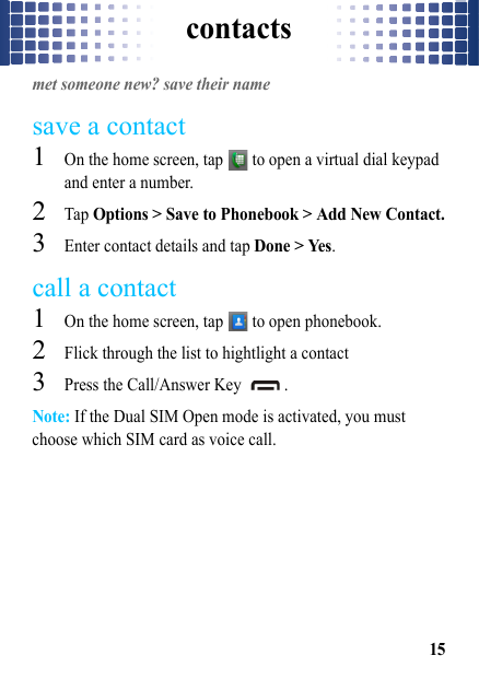 contacts15contactsmet someone new? save their namesave a contact  1On the home screen, tap   to open a virtual dial keypad and enter a number.2Tap Options &gt; Save to Phonebook &gt; Add New Contact.3Enter contact details and tap Done &gt; Yes.call a contact  1On the home screen, tap   to open phonebook.2Flick through the list to hightlight a contact3Press the Call/Answer Key  .Note: If the Dual SIM Open mode is activated, you must choose which SIM card as voice call.