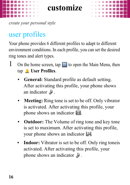 customize16customizecreate your personal styleuser profilesYour phone provides 6 different profiles to adapt to different environment conditions. In each profile, you can set the desired ring tones and alert types.  1On the home screen, tap   to open the Main Menu, then tap  User Profiles.•General: Standard profile as default setting. After activating this profile, your phone shows an indicator  .•Meeting: Ring tone is set to be off. Only vibrator is activated. After activating this profile, your phone shows an indicator .•Outdoor: The Volume of ring tone and key tone is set to maximum. After activating this profile, your phone shows an indicator .•Indoor: Vibrator is set to be off. Only ring toneis activated. After activating this profile, your phone shows an indicator .