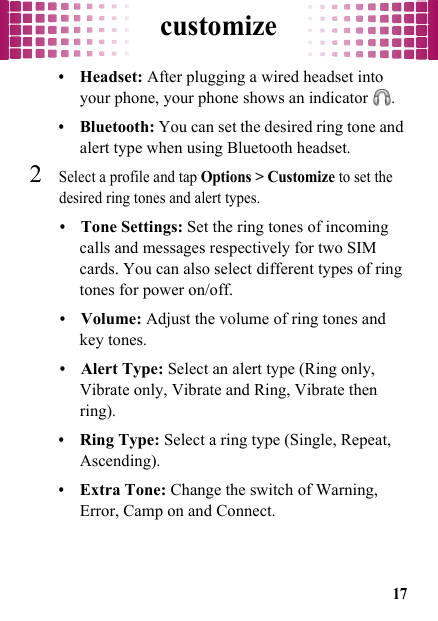 customize17•Headset: After plugging a wired headset into your phone, your phone shows an indicator .•Bluetooth: You can set the desired ring tone and alert type when using Bluetooth headset.2Select a profile and tap Options &gt; Customize to set the desired ring tones and alert types.•Tone Settings: Set the ring tones of incoming calls and messages respectively for two SIM cards. You can also select different types of ring tones for power on/off.•Volume: Adjust the volume of ring tones and key tones.•Alert Type: Select an alert type (Ring only, Vibrate only, Vibrate and Ring, Vibrate then ring).•Ring Type: Select a ring type (Single, Repeat, Ascending).•Extra Tone: Change the switch of Warning, Error, Camp on and Connect.