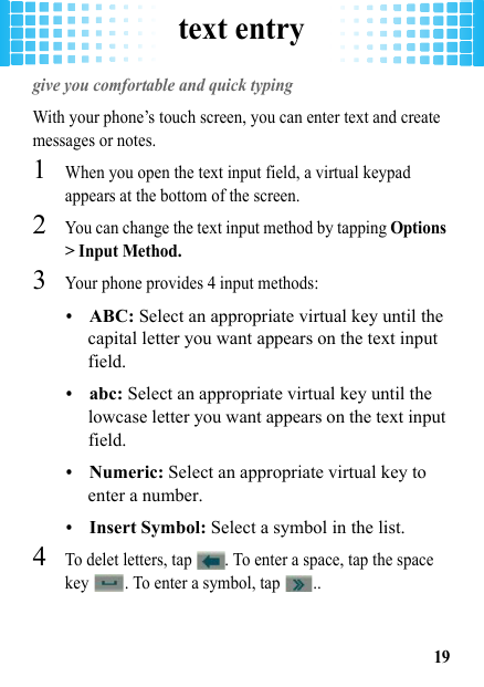 text entry19text entrygive you comfortable and quick typingWith your phone’s touch screen, you can enter text and create messages or notes.  1When you open the text input field, a virtual keypad appears at the bottom of the screen.2You can change the text input method by tapping Options &gt; Input Method.3Your phone provides 4 input methods: •ABC: Select an appropriate virtual key until the capital letter you want appears on the text input field.•abc: Select an appropriate virtual key until the lowcase letter you want appears on the text input field.•Numeric: Select an appropriate virtual key to enter a number.•Insert Symbol: Select a symbol in the list.4To delet letters, tap  . To enter a space, tap the space key  . To enter a symbol, tap  ..