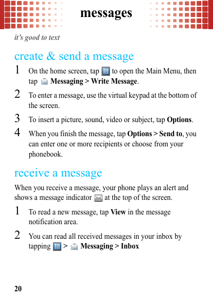 messages20messagesit’s good to textcreate &amp; send a message  1On the home screen, tap   to open the Main Menu, then tap  Messaging &gt; Write Message.2To enter a message, use the virtual keypad at the bottom of the screen.3To insert a picture, sound, video or subject, tap Options.4When you finish the message, tap Options &gt; Send to, you can enter one or more recipients or choose from your phonebook.receive a messageWhen you receive a message, your phone plays an alert and shows a message indicator   at the top of the screen.  1To read a new message, tap View in the message notification area.2You can read all received messages in your inbox by tapping   &gt;   Messaging &gt; Inbox