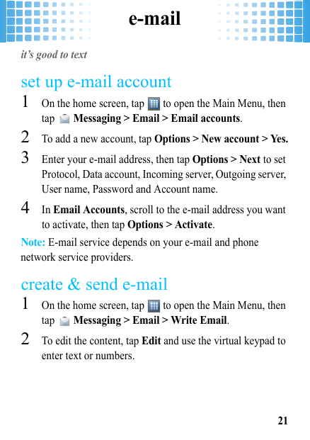 e-mail21e-mailit’s good to textset up e-mail account  1On the home screen, tap   to open the Main Menu, then tap  Messaging &gt; Email &gt; Email accounts.2To add a new account, tap Options &gt; New account &gt; Yes.3Enter your e-mail address, then tap Options &gt; Next to set Protocol, Data account, Incoming server, Outgoing server, User name, Password and Account name. 4In Email Accounts, scroll to the e-mail address you want to activate, then tap Options &gt; Activate.Note: E-mail service depends on your e-mail and phone network service providers.create &amp; send e-mail  1On the home screen, tap   to open the Main Menu, then tap  Messaging &gt; Email &gt; Write Email.2To edit the content, tap Edit and use the virtual keypad to enter text or numbers. 