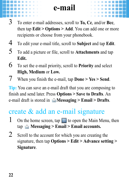 e-mail223To enter e-mail addresses, scroll to To, C c, and/or Bcc, then tap Edit &gt; Options &gt; Add. You can add one or more recipients or choose from your phonebook.4To edit your e-mail title, scroll to Subject and tap Edit.5To add a picture or file, scroll to Attachments and tap Edit.6To set the e-mail priority, scroll to Priority and select High, Medium or Low.7When you finish the e-mail, tap Done &gt; Yes &gt; Send.Tip: You can save an e-mail draft that you are composing to finish and send later. Press Options &gt; Save to Drafts. An e-mail draft is stored in Messaging &gt; Email &gt; Drafts.create &amp; add an e-mail signature  1On the home screen, tap   to open the Main Menu, then tap  Messaging &gt; Email &gt; Email accounts.2Scroll to the account for which you are creating the signature, then tap Options &gt; Edit &gt; Advance setting &gt; Signature. 