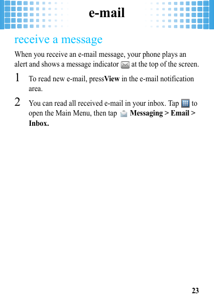 e-mail23receive a messageWhen you receive an e-mail message, your phone plays an alert and shows a message indicator   at the top of the screen.  1To read new e-mail, pressView in the e-mail notification area.2You can read all received e-mail in your inbox. Tap   to open the Main Menu, then tap  Messaging &gt; Email &gt; Inbox.