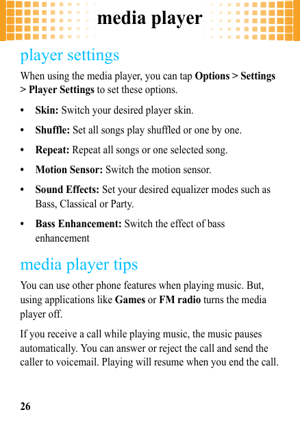 media player26player settingsWhen using the media player, you can tap Options &gt; Settings &gt; Player Settings to set these options.• Skin: Switch your desired player skin.• Shuffle: Set all songs play shuffled or one by one.•Repeat: Repeat all songs or one selected song.• Motion Sensor: Switch the motion sensor.• Sound Effects: Set your desired equalizer modes such as Bass, Classical or Party.• Bass Enhancement: Switch the effect of bass enhancementmedia player tipsYou can use other phone features when playing music. But, using applications like Games or FM radio turns the media player off. If you receive a call while playing music, the music pauses automatically. You can answer or reject the call and send the caller to voicemail. Playing will resume when you end the call.