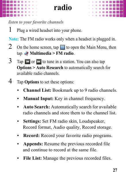 radio27radiolisten to your favorite channels  1Plug a wired headset into your phone.Note: The FM radio works only when a headset is plugged in.2On the home screen, tap   to open the Main Menu, then tap  Multimedia &gt; FM radio.3Tap   or   to tune in a station. You can also tap Options &gt; Auto Research to automatically search for available radio channels.4Tap Options to set these options:•Channel List: Bookmark up to 9 radio channels.•Manual Input: Key in channel frequency.•Auto Search: Automatically search for available radio channels and store them to the channel list.•Settings: Set FM radio skin, Loudspeaker, Record format, Audio quality, Record storage.•Record: Record your favorite radio programs.•Appends: Resume the previous recorded file and continue to record at the same file.•File List: Manage the previous recorded files.