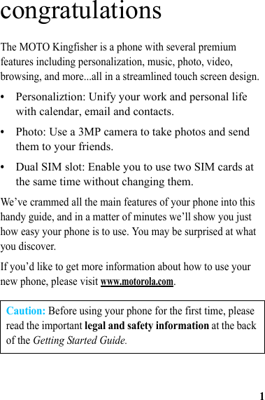 1congratulationsThe MOTO Kingfisher is a phone with several premium features including personalization, music, photo, video, browsing, and more...all in a streamlined touch screen design.•Personaliztion: Unify your work and personal life with calendar, email and contacts.•Photo: Use a 3MP camera to take photos and send them to your friends.•Dual SIM slot: Enable you to use two SIM cards at the same time without changing them.We’ve crammed all the main features of your phone into this handy guide, and in a matter of minutes we’ll show you just how easy your phone is to use. You may be surprised at what you discover.If you’d like to get more information about how to use your new phone, please visit www.motorola.com.Caution: Before using your phone for the first time, please read the important legal and safety information at the back of the Getting Started Guide.