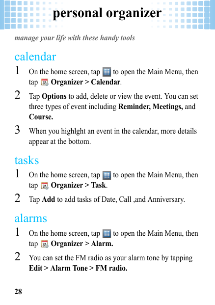 personal organizer28personal organizermanage your life with these handy toolscalendar  1On the home screen, tap   to open the Main Menu, then tap  Organizer &gt; Calendar.2Tap Options to add, delete or view the event. You can set three types of event including Reminder, Meetings, and Course.3When you highlght an event in the calendar, more details appear at the bottom.tasks  1On the home screen, tap   to open the Main Menu, then tap  Organizer &gt; Task.2Tap Add to add tasks of Date, Call ,and Anniversary.alarms  1On the home screen, tap   to open the Main Menu, then tap  Organizer &gt; Alarm.2You can set the FM radio as your alarm tone by tapping Edit &gt; Alarm Tone &gt; FM radio.