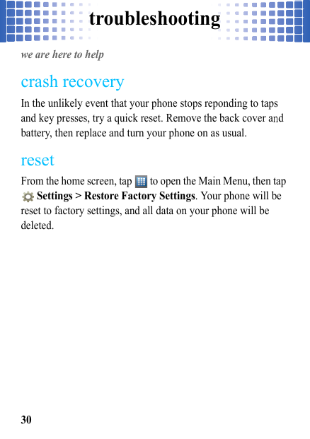 troubleshooting30troubleshootingwe are here to helpcrash recoveryIn the unlikely event that your phone stops reponding to taps and key presses, try a quick reset. Remove the back cover and battery, then replace and turn your phone on as usual.resetFrom the home screen, tap   to open the Main Menu, then tap  Settings &gt; Restore Factory Settings. Your phone will be reset to factory settings, and all data on your phone will be deleted.