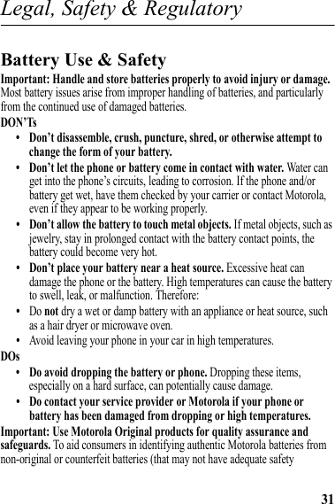 31Legal, Safety &amp; RegulatoryLegal, Safety &amp; RegulatoryBattery Use &amp; SafetyBattery Use &amp; SafetyImportant: Handle and store batteries properly to avoid injury or damage. Most battery issues arise from improper handling of batteries, and particularly from the continued use of damaged batteries.DON’Ts• Don’t disassemble, crush, puncture, shred, or otherwise attempt to change the form of your battery.• Don’t let the phone or battery come in contact with water. Water can get into the phone’s circuits, leading to corrosion. If the phone and/or battery get wet, have them checked by your carrier or contact Motorola, even if they appear to be working properly.• Don’t allow the battery to touch metal objects. If metal objects, such as jewelry, stay in prolonged contact with the battery contact points, the battery could become very hot.• Don’t place your battery near a heat source. Excessive heat can damage the phone or the battery. High temperatures can cause the battery to swell, leak, or malfunction. Therefore:•Do not dry a wet or damp battery with an appliance or heat source, such as a hair dryer or microwave oven.•Avoid leaving your phone in your car in high temperatures.DOs• Do avoid dropping the battery or phone. Dropping these items, especially on a hard surface, can potentially cause damage.• Do contact your service provider or Motorola if your phone or battery has been damaged from dropping or high temperatures.Important: Use Motorola Original products for quality assurance and safeguards. To aid consumers in identifying authentic Motorola batteries from non-original or counterfeit batteries (that may not have adequate safety 