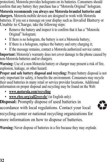 32protection), Motorola provides holograms on its batteries. Consumers should confirm that any battery they purchase has a “Motorola Original” hologram.Motorola recommends you always use Motorola-branded batteries and chargers. Motorola mobile devices are designed to work with Motorola batteries. If you see a message on your display such as Invalid Battery or Unable to Charge, take the following steps:•Remove the battery and inspect it to confirm that it has a “Motorola Original” hologram;•If there is no hologram, the battery is not a Motorola battery;•If there is a hologram, replace the battery and retry charging it;•If the message remains, contact a Motorola authorized service center.Important: Motorola’s warranty does not cover damage to the phone caused by non-Motorola batteries and/or chargers.Warning: Use of a non-Motorola battery or charger may present a risk of fire, explosion, leakage, or other hazard.Proper and safe battery disposal and recycling: Proper battery disposal is not only important for safety, it benefits the environment. Consumers may recycle their used batteries in many retail or service provider locations. Additional information on proper disposal and recycling may be found on the Web:• www.motorola.com/recycling• www.rbrc.org/call2recycle/ (in English only)Disposal: Promptly dispose of used batteries in accordance with local regulations. Contact your local recycling center or national recycling organizations for more information on how to dispose of batteries.Warning: Never dispose of batteries in a fire because they may explode.032375o