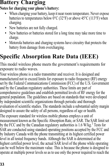 33Battery ChargingBattery ChargingNotes for charging your phone’s battery:•When charging your battery, keep it near room temperature. Never expose batteries to temperatures below 0°C (32°F) or above 45°C (113°F) when charging.•New batteries are not fully charged.•New batteries or batteries stored for a long time may take more time to charge.•Motorola batteries and charging systems have circuitry that protects the battery from damage from overcharging.Specific Absorption Rate Data (IEEE)SAR (IEEE)This model wireless phone meets the government’s requirements for exposure to radio waves.Your wireless phone is a radio transmitter and receiver. It is designed and manufactured not to exceed limits for exposure to radio frequency (RF) energy set by the Federal Communications Commission (FCC) of the U.S. Government and by the Canadian regulatory authorities. These limits are part of comprehensive guidelines and establish permitted levels of RF energy for the general population. The guidelines are based on standards that were developed by independent scientific organizations through periodic and thorough evaluation of scientific studies. The standards include a substantial safety margin designed to assure the safety of all persons, regardless of age or health.The exposure standard for wireless mobile phones employs a unit of measurement known as the Specific Absorption Rate, or SAR. The SAR limit set by the FCC and by the Canadian regulatory authorities is 1.6 W/kg.1 Tests for SAR are conducted using standard operating positions accepted by the FCC and by Industry Canada with the phone transmitting at its highest certified power level in all tested frequency bands. Although the SAR is determined at the highest certified power level, the actual SAR level of the phone while operating can be well below the maximum value. This is because the phone is designed to operate at multiple power levels so as to use only the power required to reach the 