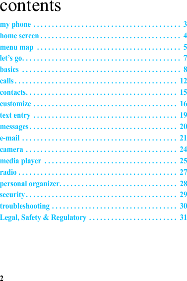 2contentsmy phone . . . . . . . . . . . . . . . . . . . . . . . . . . . . . . . . . . . . . . . .  3home screen . . . . . . . . . . . . . . . . . . . . . . . . . . . . . . . . . . . . . .  4menu map  . . . . . . . . . . . . . . . . . . . . . . . . . . . . . . . . . . . . . . .  5let’s go. . . . . . . . . . . . . . . . . . . . . . . . . . . . . . . . . . . . . . . . . . .  7basics  . . . . . . . . . . . . . . . . . . . . . . . . . . . . . . . . . . . . . . . . . . .  8calls . . . . . . . . . . . . . . . . . . . . . . . . . . . . . . . . . . . . . . . . . . . .  12contacts. . . . . . . . . . . . . . . . . . . . . . . . . . . . . . . . . . . . . . . . .  15customize . . . . . . . . . . . . . . . . . . . . . . . . . . . . . . . . . . . . . . .  16text entry  . . . . . . . . . . . . . . . . . . . . . . . . . . . . . . . . . . . . . . .  19messages . . . . . . . . . . . . . . . . . . . . . . . . . . . . . . . . . . . . . . . .  20e-mail . . . . . . . . . . . . . . . . . . . . . . . . . . . . . . . . . . . . . . . . . .  21camera . . . . . . . . . . . . . . . . . . . . . . . . . . . . . . . . . . . . . . . . .  24media player  . . . . . . . . . . . . . . . . . . . . . . . . . . . . . . . . . . . .  25radio . . . . . . . . . . . . . . . . . . . . . . . . . . . . . . . . . . . . . . . . . . .  27personal organizer. . . . . . . . . . . . . . . . . . . . . . . . . . . . . . . .  28security . . . . . . . . . . . . . . . . . . . . . . . . . . . . . . . . . . . . . . . . .  29troubleshooting . . . . . . . . . . . . . . . . . . . . . . . . . . . . . . . . . .  30Legal, Safety &amp; Regulatory  . . . . . . . . . . . . . . . . . . . . . . . .  31