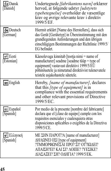 45 Dansk[Danish]Undertegnede [fabrikantens navn] erklærer herved, at følgende udstyr [udstyrets typebetegnelse] overholder de væsentlige krav og øvrige relevante krav i direktiv 1999/5/EF. Deutsch[German] Hiermit erklärt [Name des Herstellers], dass sich das Gerät [Gerätetyp] in Übereinstimmung mit den grundlegenden Anforderungen und den übrigen einschlägigen Bestimmungen der Richtlinie 1999/5/EG befindet. Eesti[Estonian] Käesolevaga kinnitab [tootja nimi = name of manufacturer] seadme [seadme tüüp = type of equipment] vastavust direktiivi 1999/5/EÜ põhinõuetele ja nimetatud direktiivist tulenevatele teistele asjakohastele sätetele.  EnglishHereby, [name of manufacturer], declares that this [type of equipment] is in compliance with the essential requirements and other relevant provisions of Directive 1999/5/EC. Español[Spanish] Por medio de la presente [nombre del fabricante] declara que el [clase de equipo] cumple con los requisitos esenciales y cualesquiera otras disposiciones aplicables o exigibles de la Directiva 1999/5/CE.  Ελληνική[Spanish] ΜΕ ΣΗΝ ΠΑΡΟΤ?Α [name of manufacturer] ΔΗΛΩΝΕΙ ΟΣΙ [type of equipment] ?ΤΜΜΟΡΦΩΝΕΣΑΙ ΠΡΟ? ΣΙ? ΟΤ?ΙΩΔΕΙ? ΑΠΑΙΣΗ?ΕΙ? ΚΑΙ ΣΙ? ΛΟΙΠΕ? ?ΥΕΣΙΚΕ? ΔΙΑΣΑΞΕΙ? ΣΗ? ΟΔΗΓΙΑ? 1999/5/ΕΚ. 