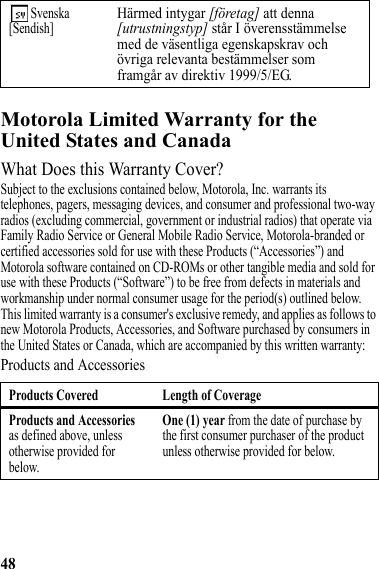 48Motorola Limited Warranty for the United States and CanadaWarrantyWhat Does this Warranty Cover?Subject to the exclusions contained below, Motorola, Inc. warrants its telephones, pagers, messaging devices, and consumer and professional two-way radios (excluding commercial, government or industrial radios) that operate via Family Radio Service or General Mobile Radio Service, Motorola-branded or certified accessories sold for use with these Products (“Accessories”) and Motorola software contained on CD-ROMs or other tangible media and sold for use with these Products (“Software”) to be free from defects in materials and workmanship under normal consumer usage for the period(s) outlined below. This limited warranty is a consumer&apos;s exclusive remedy, and applies as follows to new Motorola Products, Accessories, and Software purchased by consumers in the United States or Canada, which are accompanied by this written warranty:Products and Accessories Svenska[Sendish]Härmed intygar [företag] att denna [utrustningstyp] står I överensstämmelse med de väsentliga egenskapskrav och övriga relevanta bestämmelser som framgår av direktiv 1999/5/EG.Products Covered Length of CoverageProducts and Accessories as defined above, unless otherwise provided for below.One (1) year from the date of purchase by the first consumer purchaser of the product unless otherwise provided for below.