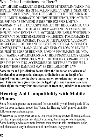 52What Other Limitations are There?ANY IMPLIED WARRANTIES, INCLUDING WITHOUT LIMITATION THE IMPLIED WARRANTIES OF MERCHANTABILITY AND FITNESS FOR A PARTICULAR PURPOSE, SHALL BE LIMITED TO THE DURATION OF THIS LIMITED WARRANTY, OTHERWISE THE REPAIR, REPLACEMENT, OR REFUND AS PROVIDED UNDER THIS EXPRESS LIMITED WARRANTY IS THE EXCLUSIVE REMEDY OF THE CONSUMER, AND IS PROVIDED IN LIEU OF ALL OTHER WARRANTIES, EXPRESS OR IMPLIED. IN NO EVENT SHALL MOTOROLA BE LIABLE, WHETHER IN CONTRACT OR TORT (INCLUDING NEGLIGENCE) FOR DAMAGES IN EXCESS OF THE PURCHASE PRICE OF THE PRODUCT, ACCESSORY OR SOFTWARE, OR FOR ANY INDIRECT, INCIDENTAL, SPECIAL OR CONSEQUENTIAL DAMAGES OF ANY KIND, OR LOSS OF REVENUE OR PROFITS, LOSS OF BUSINESS, LOSS OF INFORMATION OR DATA, SOFTWARE OR APPLICATIONS OR OTHER FINANCIAL LOSS ARISING OUT OF OR IN CONNECTION WITH THE ABILITY OR INABILITY TO USE THE PRODUCTS, ACCESSORIES OR SOFTWARE TO THE FULL EXTENT THESE DAMAGES MAY BE DISCLAIMED BY LAW.Some states and jurisdictions do not allow the limitation or exclusion of incidental or consequential damages, or limitation on the length of an implied warranty, so the above limitations or exclusions may not apply to you. This warranty gives you specific legal rights, and you may also have other rights that vary from state to state or from one jurisdiction to another.Hearing Aid Compatibility with Mobile PhonesHearing AidsSome Motorola phones are measured for compatibility with hearing aids. If the box for your particular model has “Rated for Hearing Aids” printed on it, the following explanation applies.When some mobile phones are used near some hearing devices (hearing aids and cochlear implants), users may detect a buzzing, humming, or whining noise. Some hearing devices are more immune than others to this interference noise, and phones also vary in the amount of interference they generate.