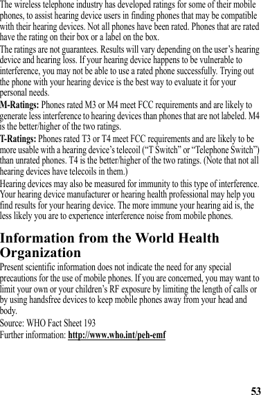 53The wireless telephone industry has developed ratings for some of their mobile phones, to assist hearing device users in finding phones that may be compatible with their hearing devices. Not all phones have been rated. Phones that are rated have the rating on their box or a label on the box.The ratings are not guarantees. Results will vary depending on the user’s hearing device and hearing loss. If your hearing device happens to be vulnerable to interference, you may not be able to use a rated phone successfully. Trying out the phone with your hearing device is the best way to evaluate it for your personal needs.M-Ratings: Phones rated M3 or M4 meet FCC requirements and are likely to generate less interference to hearing devices than phones that are not labeled. M4 is the better/higher of the two ratings.T-Ratings: Phones rated T3 or T4 meet FCC requirements and are likely to be more usable with a hearing device’s telecoil (“T Switch” or “Telephone Switch”) than unrated phones. T4 is the better/higher of the two ratings. (Note that not all hearing devices have telecoils in them.)Hearing devices may also be measured for immunity to this type of interference. Your hearing device manufacturer or hearing health professional may help you find results for your hearing device. The more immune your hearing aid is, the less likely you are to experience interference noise from mobile phones.Information from the World Health OrganizationWHO InformationPresent scientific information does not indicate the need for any special precautions for the use of mobile phones. If you are concerned, you may want to limit your own or your children’s RF exposure by limiting the length of calls or by using handsfree devices to keep mobile phones away from your head and body.Source: WHO Fact Sheet 193Further information: http://www.who.int/peh-emf