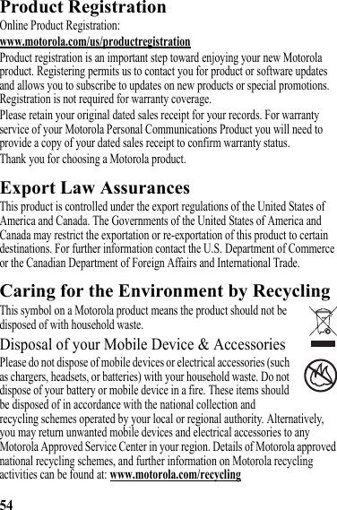 54Product RegistrationRegistrationOnline Product Registration:www.motorola.com/us/productregistrationProduct registration is an important step toward enjoying your new Motorola product. Registering permits us to contact you for product or software updates and allows you to subscribe to updates on new products or special promotions. Registration is not required for warranty coverage.Please retain your original dated sales receipt for your records. For warranty service of your Motorola Personal Communications Product you will need to provide a copy of your dated sales receipt to confirm warranty status.Thank you for choosing a Motorola product.Export Law AssurancesExport LawThis product is controlled under the export regulations of the United States of America and Canada. The Governments of the United States of America and Canada may restrict the exportation or re-exportation of this product to certain destinations. For further information contact the U.S. Department of Commerce or the Canadian Department of Foreign Affairs and International Trade.Caring for the Environment by RecyclingRecycling InformationThis symbol on a Motorola product means the product should not be disposed of with household waste.Disposal of your Mobile Device &amp; AccessoriesPlease do not dispose of mobile devices or electrical accessories (such as chargers, headsets, or batteries) with your household waste. Do not dispose of your battery or mobile device in a fire. These items should be disposed of in accordance with the national collection and recycling schemes operated by your local or regional authority. Alternatively, you may return unwanted mobile devices and electrical accessories to any Motorola Approved Service Center in your region. Details of Motorola approved national recycling schemes, and further information on Motorola recycling activities can be found at: www.motorola.com/recycling032376o