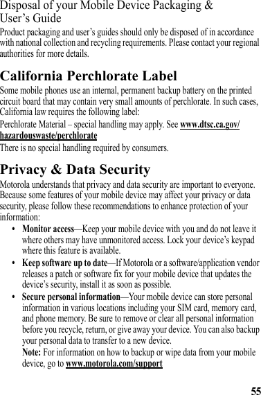 55Disposal of your Mobile Device Packaging &amp; User’s GuideProduct packaging and user’s guides should only be disposed of in accordance with national collection and recycling requirements. Please contact your regional authorities for more details.California Perchlorate LabelPerchlorate LabelSome mobile phones use an internal, permanent backup battery on the printed circuit board that may contain very small amounts of perchlorate. In such cases, California law requires the following label:Perchlorate Material – special handling may apply. See www.dtsc.ca.gov/hazardouswaste/perchlorateThere is no special handling required by consumers.Privacy &amp; Data SecurityPrivacy &amp; Data SecurityMotorola understands that privacy and data security are important to everyone. Because some features of your mobile device may affect your privacy or data security, please follow these recommendations to enhance protection of your information:• Monitor access—Keep your mobile device with you and do not leave it where others may have unmonitored access. Lock your device’s keypad where this feature is available.• Keep software up to date—If Motorola or a software/application vendor releases a patch or software fix for your mobile device that updates the device’s security, install it as soon as possible.• Secure personal information—Your mobile device can store personal information in various locations including your SIM card, memory card, and phone memory. Be sure to remove or clear all personal information before you recycle, return, or give away your device. You can also backup your personal data to transfer to a new device.Note: For information on how to backup or wipe data from your mobile device, go to www.motorola.com/support