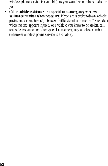 58wireless phone service is available), as you would want others to do for you.• Call roadside assistance or a special non-emergency wireless assistance number when necessary. If you see a broken-down vehicle posing no serious hazard, a broken traffic signal, a minor traffic accident where no one appears injured, or a vehicle you know to be stolen, call roadside assistance or other special non-emergency wireless number (wherever wireless phone service is available). 