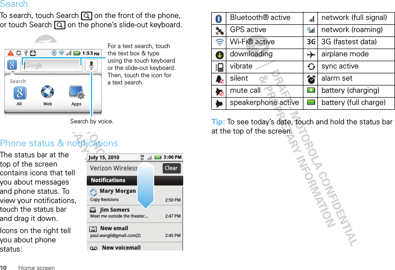 10 Home screenSearchTo search, touch Search   on the front of the phone, or touch Search   on the phone’s slide-out keyboard.Phone status &amp; notificationsThe status bar at the top of the screen contains icons that tell you about messages and phone status. To view your notifications, touch the status bar and drag it down.Icons on the right tell you about phone status:1:53PMSearchAll Web AppsSearch by voice.For a text search, touch the text box &amp; type using the touch keyboard or the slide-out keyboard. Then, touch the icon for a text search.2:50 PM2:47 PM2:45 PMMary MorganCopy RevisionsJim Somers  Meet me outside the theater...New emailpaul.wang6@gmail.com(2)New voicemail3:00 PMJuly 15, 2010NotificationsVerizon Wireless ClearTip: To see today’s date, touch and hold the status bar at the top of the screen.Bluetooth® active  network (full signal)GPS active network (roaming)Wi-Fi® active 3G (fastest data)downloading airplane modevibrate sync activesilent alarm set mute call battery (charging)speakerphone active battery (full charge)