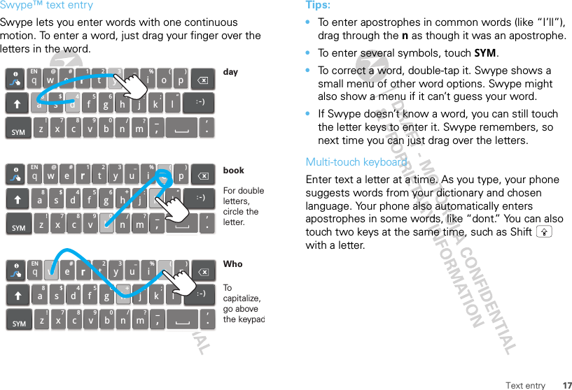 17Text entrySwype™ text entrySwype lets you enter words with one continuous motion. To enter a word, just drag your finger over the letters in the word.qwaEN @#123_%()!7890/?sdfghjkzSYM xcvbnm_,‘.lertyuiop8$456+:;“)_:qwaEN @#123_%()!7890/?sdfghjkzSYM xcvbnm_,‘.lertyu iop8$456+:;“)_:qwaEN @#123_%()!7890/?sdfghjkzSYM xcvbnm_,‘.lertyu iop8$456+:;“)_:For double letters, circle the letter.To capitalize, go above the keypadbookWhodayTips:•To enter apostrophes in common words (like “I’ll”), drag through the n as though it was an apostrophe.•To enter several symbols, touch SYM.•To correct a word, double-tap it. Swype shows a small menu of other word options. Swype might also show a menu if it can’t guess your word.•If Swype doesn’t know a word, you can still touch the letter keys to enter it. Swype remembers, so next time you can just drag over the letters.Multi-touch keyboardEnter text a letter at a time. As you type, your phone suggests words from your dictionary and chosen language. Your phone also automatically enters apostrophes in some words, like “dont.” You can also touch two keys at the same time, such as Shift  with a letter.