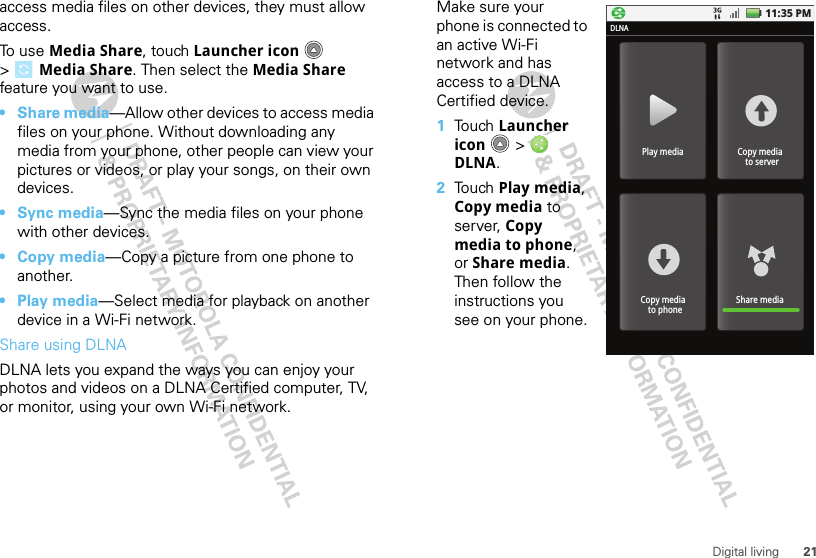 21Digital livingaccess media files on other devices, they must allow access. To use Media Share, touch Launcher icon  &gt;Media Share. Then select the Media Share feature you want to use.•Share media—Allow other devices to access media files on your phone. Without downloading any media from your phone, other people can view your pictures or videos, or play your songs, on their own devices.•Sync media—Sync the media files on your phone with other devices.•Copy media—Copy a picture from one phone to another.• Play media—Select media for playback on another device in a Wi-Fi network.Share using DLNADLNA lets you expand the ways you can enjoy your photos and videos on a DLNA Certified computer, TV, or monitor, using your own Wi-Fi network. Make sure your phone is connected to an active Wi-Fi network and has access to a DLNA Certified device.  1Touch Launcher icon  &gt; DLNA.2Touch Play media, Copy media to server, Copy media to phone, or Share media. Then follow the instructions you see on your phone.11:35 PMPlay mediaDLNACopy media  to serverShare mediaCopy media  to phone