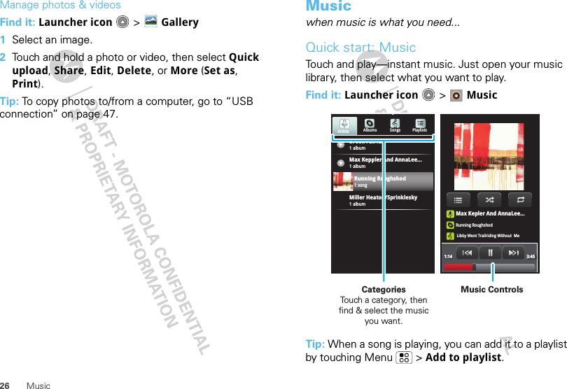 26 MusicManage photos &amp; videosFind it: Launcher icon  &gt; Gallery  1Select an image.2Touch and hold a photo or video, then select Quick upload, Share, Edit, Delete, or More (Set as, Print).Tip: To copy photos to/from a computer, go to “USB connection” on page 47.Musicwhen music is what you need...Quick start: MusicTouch and play—instant music. Just open your music library, then select what you want to play.Find it: Launcher icon &gt; MusicTip: When a song is playing, you can add it to a playlist by touching Menu  &gt; Add to playlist.Max Kepler And AnnaLee...Running RoughshodLibby Went Trailriding Without  Me1:14 3:45Brook Fairfax1 albumAlbums Songs PlaylistsMax Keppler And AnnaLee...Miller Heaton/Sprinklesky1 albumRunning Roughshod1 song1 albumArtistsMusic ControlsCategories                Touch a category, then find &amp; select the music you want.