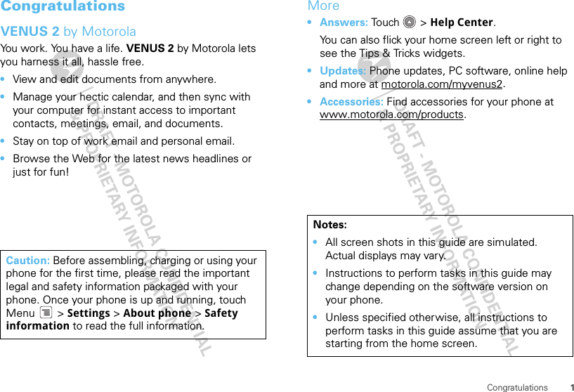 1CongratulationsCongratulationsVENUS 2 by MotorolaYou work. You have a life. VENUS 2 by Motorola lets you harness it all, hassle free.•View and edit documents from anywhere. •Manage your hectic calendar, and then sync with your computer for instant access to important contacts, meetings, email, and documents.•Stay on top of work email and personal email.•Browse the Web for the latest news headlines or just for fun!Caution: Before assembling, charging or using your phone for the first time, please read the important legal and safety information packaged with your phone. Once your phone is up and running, touch Menu  &gt; Settings &gt; About phone &gt; Safety information to read the full information.More•Answers: Tou ch &gt; Help Center.You can also flick your home screen left or right to see the Tips &amp; Tricks widgets.•Updates: Phone updates, PC software, online help and more at motorola.com/myvenus2.• Accessories: Find accessories for your phone at www.motorola.com/products.Notes:•All screen shots in this guide are simulated. Actual displays may vary. •Instructions to perform tasks in this guide may change depending on the software version on your phone.•Unless specified otherwise, all instructions to perform tasks in this guide assume that you are starting from the home screen.