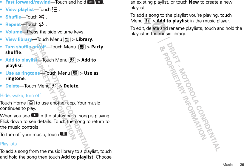 29Music•Fast forward/rewind—Touch and hold  / .•View playlist—Touch .•Shuffle—Touch .• Repeat—Touch .•Volume—Press the side volume keys.•View library—Touch Menu  &gt; Library.• Turn shuffle on/off—Touch Menu    &gt; Party shuffle.• Add to playlist—Touch Menu  &gt; Add to playlist.• Use as ringtone—Touch Menu  &gt; Use as ringtone.• Delete—Touch Menu  &gt; Delete.Hide, wake, turn offTouch Home  to use another app. Your music continues to play.When you see   in the status bar, a song is playing. Flick down to see details. Touch the song to return to the music controls.To turn off your music, touch .PlaylistsTo add a song from the music library to a playlist, touch and hold the song then touch Add to playlist. Choose an existing playlist, or touch New to create a new playlist.To add a song to the playlist you&apos;re playing, touch Menu  &gt; Add to playlist in the music player.To edit, delete and rename playlists, touch and hold the playlist in the music library.