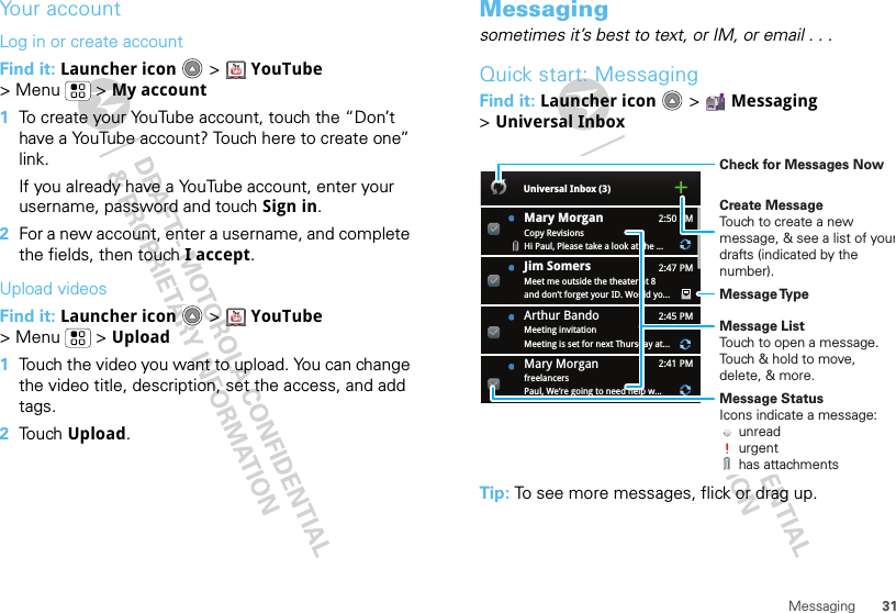 31MessagingYour accountLog in or create accountFind it: Launcher icon &gt; YouTube &gt; Menu  &gt; My account  1To create your YouTube account, touch the “Don’t have a YouTube account? Touch here to create one” link.If you already have a YouTube account, enter your username, password and touch Sign in.2For a new account, enter a username, and complete the fields, then touch I accept.Upload videosFind it: Launcher icon &gt; YouTube &gt; Menu  &gt; Upload  1Touch the video you want to upload. You can change the video title, description, set the access, and add tags.2Touch Upload.Messagingsometimes it’s best to text, or IM, or email . . .Quick start: MessagingFind it: Launcher icon  &gt; Messaging &gt;Universal InboxTip: To see more messages, flick or drag up.2:50 PM2:47 PM2:45 PM2:41 PMMary MorganCopy RevisionsHi Paul, Please take a look at the ...Arthur BandoMeeting invitationMeeting is set for next Thursday at...Mary MorganfreelancersPaul, We’re going to need help w...Universal Inbox (3)Jim Somers  Meet me outside the theater at 8and don’t forget your ID. Would yo...Create MessageTouch to create a new message, &amp; see a list of yourdrafts (indicated by the number).Message ListTouch to open a message. Touch &amp; hold to move, delete, &amp; more.Check for Messages NowMessage TypeMessage StatusIcons indicate a message:     unread     urgent     has attachments