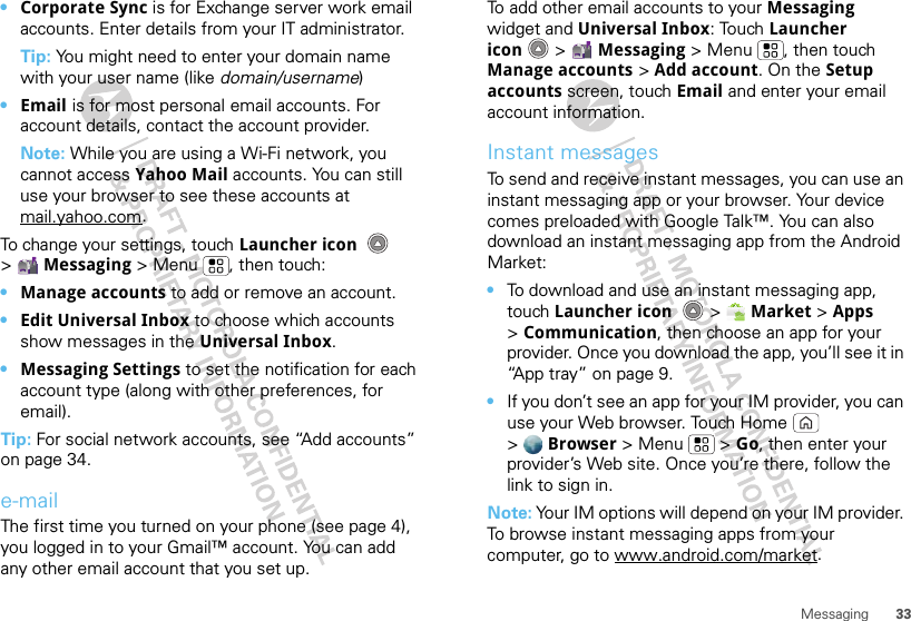 33Messaging•Corporate Sync is for Exchange server work email accounts. Enter details from your IT administrator.Tip: You might need to enter your domain name with your user name (like domain/username)•Email is for most personal email accounts. For account details, contact the account provider.Note: While you are using a Wi-Fi network, you cannot access Yahoo Mail accounts. You can still use your browser to see these accounts at mail.yahoo.com.To change your settings, touch Launcher icon  &gt;Messaging &gt; Menu , then touch:•Manage accounts to add or remove an account.•Edit Universal Inbox to choose which accounts show messages in the Universal Inbox.•Messaging Settings to set the notification for each account type (along with other preferences, for email).Tip: For social network accounts, see “Add accounts” on page 34.e-mailThe first time you turned on your phone (see page 4), you logged in to your Gmail™ account. You can add any other email account that you set up.To add other email accounts to your Messaging widget and Universal Inbox: Touch Launcher icon  &gt; Messaging &gt; Menu , then touch Manage accounts &gt; Add account. On the Setup accounts screen, touch Email and enter your email account information.Instant messagesTo send and receive instant messages, you can use an instant messaging app or your browser. Your device comes preloaded with Google Talk™. You can also download an instant messaging app from the Android Market:•To download and use an instant messaging app, touch Launcher icon  &gt;Market &gt; Apps &gt;Communication, then choose an app for your provider. Once you download the app, you’ll see it in “App tray” on page 9.•If you don’t see an app for your IM provider, you can use your Web browser. Touch Home  &gt;Browser &gt;Menu  &gt;Go, then enter your provider’s Web site. Once you’re there, follow the link to sign in.Note: Your IM options will depend on your IM provider. To browse instant messaging apps from your computer, go to www.android.com/market.