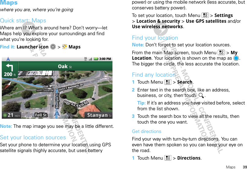 39MapsMapswhere you are, where you’re goingQuick start: MapsWhere am I? What’s around here? Don’t worry—let Maps help you explore your surroundings and find what you’re looking for.Find it: Launcher icon  &gt; MapsNote: The map image you see may be a little different.Set your location sourcesSet your phone to determine your location using GPS satellite signals (highly accurate, but uses battery 200OakftSt3:00 PMpower) or using the mobile network (less accurate, but conserves battery power).To set your location, touch Menu  &gt; Settings &gt;Location &amp; security &gt; Use GPS satellites and/or Use wireless networks.Find your locationNote: Don’t forget to set your location sources.From the main Map screen, touch Menu  &gt; My Location. Your location is shown on the map as  . The bigger the circle, the less accurate the location.Find any location  1Touch Menu  &gt; Search.2Enter text in the search box, like an address, business, or city, then touch  .Tip: If it’s an address you have visited before, select from the list shown.3Touch the search box to view all the results, then touch the one you want.Get directionsFind your way with turn-by-turn directions. You can even have them spoken so you can keep your eye on the road.  1Touch Menu  &gt; Directions.