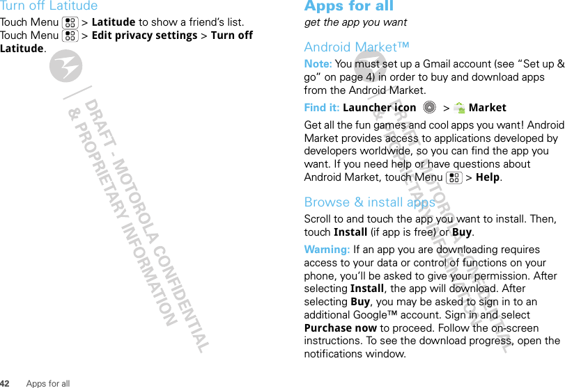 42 Apps for allTurn off LatitudeTouch Menu  &gt; Latitude to show a friend’s list. Touch Menu  &gt; Edit privacy settings &gt; Turn off Latitude.Apps for allget the app you wantAndroid Market™Note: You must set up a Gmail account (see “Set up &amp; go” on page 4) in order to buy and download apps from the Android Market.Find it: Launcher icon  &gt;MarketGet all the fun games and cool apps you want! Android Market provides access to applications developed by developers worldwide, so you can find the app you want. If you need help or have questions about Android Market, touch Menu  &gt; Help.Browse &amp; install appsScroll to and touch the app you want to install. Then, touch Install (if app is free) or Buy.Warning: If an app you are downloading requires access to your data or control of functions on your phone, you’ll be asked to give your permission. After selecting Install, the app will download. After selecting Buy, you may be asked to sign in to an additional Google™ account. Sign in and select Purchase now to proceed. Follow the on-screen instructions. To see the download progress, open the notifications window.