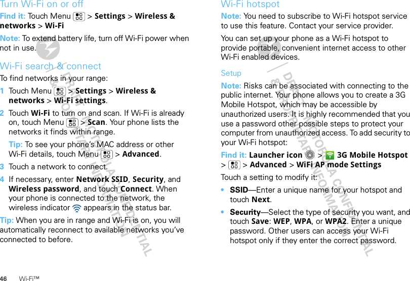 46 Wi-Fi™Turn Wi-Fi on or offFind it: Touch Menu  &gt; Settings &gt; Wireless &amp; networks &gt; Wi-FiNote: To extend battery life, turn off Wi-Fi power when not in use.Wi-Fi search &amp; connectTo find networks in your range:  1Touch Menu  &gt; Settings &gt; Wireless &amp; networks &gt; Wi-Fi settings.2Touch Wi-Fi to turn on and scan. If Wi-Fi is already on, touch Menu  &gt; Scan. Your phone lists the networks it finds within range.Tip: To see your phone’s MAC address or other Wi-Fi details, touch Menu  &gt; Advanced.3Touch a network to connect.4If necessary, enter Network SSID, Security, and Wireless password, and touch Connect. When your phone is connected to the network, the wireless indicator   appears in the status bar.Tip: When you are in range and Wi-Fi is on, you will automatically reconnect to available networks you’ve connected to before.Wi-Fi hotspotNote: You need to subscribe to Wi-Fi hotspot service to use this feature. Contact your service provider.You can set up your phone as a Wi-Fi hotspot to provide portable, convenient internet access to other Wi-Fi enabled devices.SetupNote: Risks can be associated with connecting to the public internet. Your phone allows you to create a 3G Mobile Hotspot, which may be accessible by unauthorized users. It is highly recommended that you use a password other possible steps to protect your computer from unauthorized access. To add security to your Wi-Fi hotspot:Find it: Launcher icon  &gt; 3G Mobile Hotspot &gt; &gt;Advanced &gt; WiFi AP mode SettingsTouch a setting to modify it:•SSID—Enter a unique name for your hotspot and touch Next.•Security—Select the type of security you want, and touch Save: WEP, WPA, or WPA2. Enter a unique password. Other users can access your Wi-Fi hotspot only if they enter the correct password.