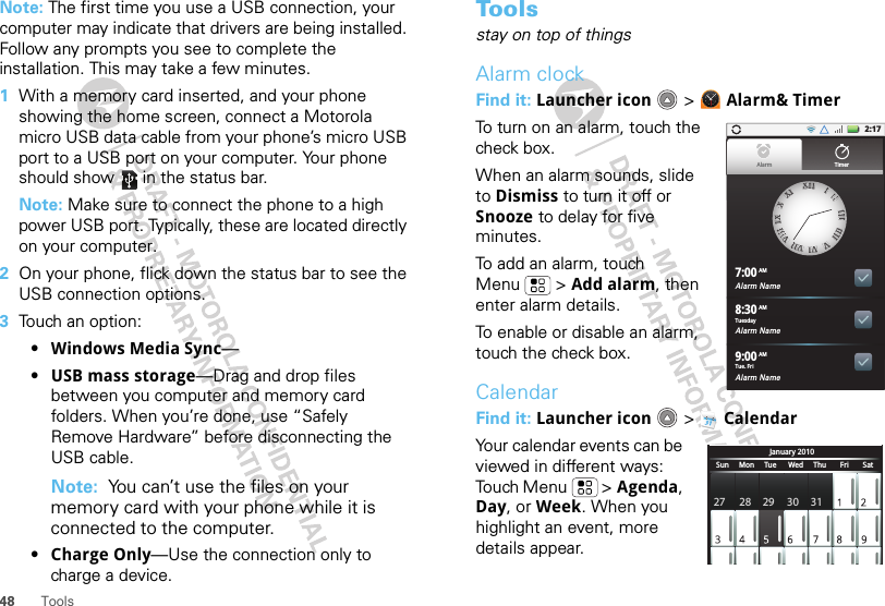 48 ToolsNote: The first time you use a USB connection, your computer may indicate that drivers are being installed. Follow any prompts you see to complete the installation. This may take a few minutes.  1With a memory card inserted, and your phone showing the home screen, connect a Motorola micro USB data cable from your phone’s micro USB port to a USB port on your computer. Your phone should show   in the status bar.Note: Make sure to connect the phone to a high power USB port. Typically, these are located directly on your computer.2On your phone, flick down the status bar to see the USB connection options. 3Touch an option:•Windows Media Sync—•USB mass storage—Drag and drop files between you computer and memory card folders. When you’re done, use “Safely Remove Hardware” before disconnecting the USB cable.Note:  You can’t use the files on your memory card with your phone while it is connected to the computer.•Charge Only—Use the connection only to charge a device.To o l sstay on top of thingsAlarm clockFind it: Launcher icon  &gt; Alarm&amp; TimerTo turn on an alarm, touch the check box.When an alarm sounds, slide to Dismiss to turn it off or Snooze to delay for five minutes.To add an alarm, touch Menu  &gt; Add alarm, then enter alarm details.To enable or disable an alarm, touch the check box.CalendarFind it: Launcher icon  &gt; CalendarYour calendar events can be viewed in different ways: Touch Menu  &gt; Agenda, Day, or Week. When you highlight an event, more details appear.2:17Alarm Name7:00Alarm Name8:30Alarm Name9:00XXIIIIIIIIIIIIIIIIIIIIIIIIVVVVIIVVIIIIVVIIIIIIIIXXXXXXIIAlarm TimerTuesdayAMAMAMTue. FriJanuary 2010Sun     Mon     Tue      Wed     Thu       Fri       Sat27 28 29 30 31