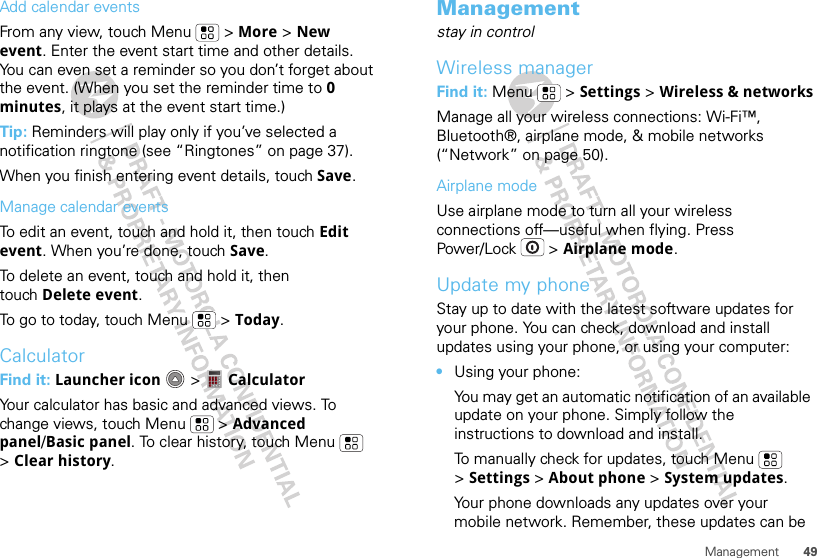 49ManagementAdd calendar eventsFrom any view, touch Menu  &gt; More &gt; New event. Enter the event start time and other details. You can even set a reminder so you don’t forget about the event. (When you set the reminder time to 0 minutes, it plays at the event start time.) Tip: Reminders will play only if you’ve selected a notification ringtone (see “Ringtones” on page 37).When you finish entering event details, touch Save.Manage calendar eventsTo edit an event, touch and hold it, then touch Edit event. When you’re done, touch Save.To delete an event, touch and hold it, then touch Delete event.To go to today, touch Menu  &gt; Today.CalculatorFind it: Launcher icon  &gt;  CalculatorYour calculator has basic and advanced views. To change views, touch Menu  &gt; Advanced panel/Basic panel. To clear history, touch Menu  &gt;Clear history.Managementstay in controlWireless managerFind it: Menu  &gt; Settings &gt; Wireless &amp; networksManage all your wireless connections: Wi-Fi™, Bluetooth®, airplane mode, &amp; mobile networks (“Network” on page 50).Airplane modeUse airplane mode to turn all your wireless connections off—useful when flying. Press Power/Lock  &gt; Airplane mode.Update my phoneStay up to date with the latest software updates for your phone. You can check, download and install updates using your phone, or using your computer:•Using your phone:You may get an automatic notification of an available update on your phone. Simply follow the instructions to download and install.To manually check for updates, touch Menu  &gt;Settings &gt; About phone &gt; System updates.Your phone downloads any updates over your mobile network. Remember, these updates can be 