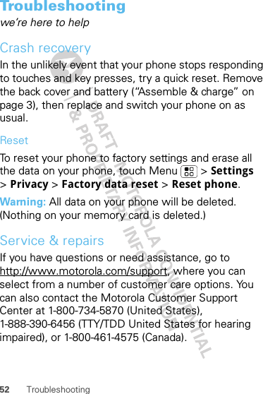 52 TroubleshootingTroubleshootingwe’re here to helpCrash recoveryIn the unlikely event that your phone stops responding to touches and key presses, try a quick reset. Remove the back cover and battery (“Assemble &amp; charge” on page 3), then replace and switch your phone on as usual.ResetTo reset your phone to factory settings and erase all the data on your phone, touch Menu  &gt; Settings &gt;Privacy &gt; Factory data reset &gt; Reset phone.Warning: All data on your phone will be deleted. (Nothing on your memory card is deleted.)Service &amp; repairsIf you have questions or need assistance, go to http://www.motorola.com/support, where you can select from a number of customer care options. You can also contact the Motorola Customer Support Center at 1-800-734-5870 (United States), 1-888-390-6456 (TTY/TDD United States for hearing impaired), or 1-800-461-4575 (Canada).