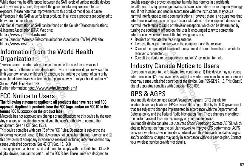 57While there may be differences between the SAR levels of various mobile devices and at various positions, they meet the governmental requirements for safe exposure. Please note that improvements to this product model could cause differences in the SAR value for later products; in all cases, products are designed to be within the guidelines.Additional information on SAR can be found on the Cellular Telecommunications &amp; Internet Association (CTIA) Web site:http://www.phonefacts.netor the Canadian Wireless Telecommunications Association (CWTA) Web site:http://www.cwta.caInformation from the World Health OrganizationWHO Informa tion“Present scientific information does not indicate the need for any special precautions for the use of mobile phones. If you are concerned, you may want to limit your own or your children’s RF exposure by limiting the length of calls or by using handsfree devices to keep mobile phones away from your head and body.”Source: WHO Fact Sheet 193Further information: http://www.who.int/peh-emfFCC Notice to UsersFCC NoticeThe following statement applies to all products that have received FCC approval. Applicable products bear the FCC logo, and/or an FCC ID in the format FCC ID:xxxxxx on the product label.Motorola has not approved any changes or modifications to this device by the user. Any changes or modifications could void the user’s authority to operate the equipment. See 47 CFR Sec. 15.21.This device complies with part 15 of the FCC Rules. Operation is subject to the following two conditions: (1) This device may not cause harmful interference, and (2) this device must accept any interference received, including interference that may cause undesired operation. See 47 CFR Sec. 15.19(3).This equipment has been tested and found to comply with the limits for a Class B digital device, pursuant to part 15 of the FCC Rules. These limits are designed to provide reasonable protection against harmful interference in a residential installation. This equipment generates, uses and can radiate radio frequency energy and, if not installed and used in accordance with the instructions, may cause harmful interference to radio communications. However, there is no guarantee that interference will not occur in a particular installation. If this equipment does cause harmful interference to radio or television reception, which can be determined by turning the equipment off and on, the user is encouraged to try to correct the interference by one or more of the following measures:•Reorient or relocate the receiving antenna.•Increase the separation between the equipment and the receiver.•Connect the equipment to an outlet on a circuit different from that to which the receiver is connected.•Consult the dealer or an experienced radio/TV technician for help.Industry Canada Notice to UsersIndust ry Cana da NoticeOperation is subject to the following two conditions: (1) This device may not cause interference and (2) This device must accept any interference, including interference that may cause undesired operation of the device. See RSS-GEN 7.1.5. This Class B digital apparatus complies with Canadian ICES-003.GPS &amp; AGPSGPS &amp; AGPSYour mobile device can use Global Positioning System (GPS) signals for location-based applications. GPS uses satellites controlled by the U.S. government that are subject to changes implemented in accordance with the Department of Defense policy and the Federal Radio Navigation Plan. These changes may affect the performance of location technology on your mobile device.Your mobile device can also use Assisted Global Positioning System (AGPS), which obtains information from the cellular network to improve GPS performance. AGPS uses your wireless service provider&apos;s network and therefore airtime, data charges, and/or additional charges may apply in accordance with your service plan. Contact your wireless service provider for details.
