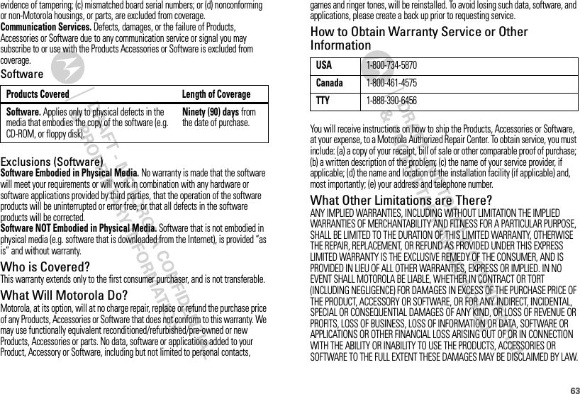 63evidence of tampering; (c) mismatched board serial numbers; or (d) nonconforming or non-Motorola housings, or parts, are excluded from coverage.Communication Services. Defects, damages, or the failure of Products, Accessories or Software due to any communication service or signal you may subscribe to or use with the Products Accessories or Software is excluded from coverage.SoftwareExclusions (Software)Software Embodied in Physical Media. No warranty is made that the software will meet your requirements or will work in combination with any hardware or software applications provided by third parties, that the operation of the software products will be uninterrupted or error free, or that all defects in the software products will be corrected.Software NOT Embodied in Physical Media. Software that is not embodied in physical media (e.g. software that is downloaded from the Internet), is provided “as is” and without warranty.Who is Covered?This warranty extends only to the first consumer purchaser, and is not transferable.What Will Motorola Do?Motorola, at its option, will at no charge repair, replace or refund the purchase price of any Products, Accessories or Software that does not conform to this warranty. We may use functionally equivalent reconditioned/refurbished/pre-owned or new Products, Accessories or parts. No data, software or applications added to your Product, Accessory or Software, including but not limited to personal contacts, Products Covered Length of CoverageSoftware. Applies only to physical defects in the media that embodies the copy of the software (e.g. CD-ROM, or floppy disk).Ninety (90) days from the date of purchase.games and ringer tones, will be reinstalled. To avoid losing such data, software, and applications, please create a back up prior to requesting service.How to Obtain Warranty Service or Other InformationYou will receive instructions on how to ship the Products, Accessories or Software, at your expense, to a Motorola Authorized Repair Center. To obtain service, you must include: (a) a copy of your receipt, bill of sale or other comparable proof of purchase; (b) a written description of the problem; (c) the name of your service provider, if applicable; (d) the name and location of the installation facility (if applicable) and, most importantly; (e) your address and telephone number.What Other Limitations are There?ANY IMPLIED WARRANTIES, INCLUDING WITHOUT LIMITATION THE IMPLIED WARRANTIES OF MERCHANTABILITY AND FITNESS FOR A PARTICULAR PURPOSE, SHALL BE LIMITED TO THE DURATION OF THIS LIMITED WARRANTY, OTHERWISE THE REPAIR, REPLACEMENT, OR REFUND AS PROVIDED UNDER THIS EXPRESS LIMITED WARRANTY IS THE EXCLUSIVE REMEDY OF THE CONSUMER, AND IS PROVIDED IN LIEU OF ALL OTHER WARRANTIES, EXPRESS OR IMPLIED. IN NO EVENT SHALL MOTOROLA BE LIABLE, WHETHER IN CONTRACT OR TORT (INCLUDING NEGLIGENCE) FOR DAMAGES IN EXCESS OF THE PURCHASE PRICE OF THE PRODUCT, ACCESSORY OR SOFTWARE, OR FOR ANY INDIRECT, INCIDENTAL, SPECIAL OR CONSEQUENTIAL DAMAGES OF ANY KIND, OR LOSS OF REVENUE OR PROFITS, LOSS OF BUSINESS, LOSS OF INFORMATION OR DATA, SOFTWARE OR APPLICATIONS OR OTHER FINANCIAL LOSS ARISING OUT OF OR IN CONNECTION WITH THE ABILITY OR INABILITY TO USE THE PRODUCTS, ACCESSORIES OR SOFTWARE TO THE FULL EXTENT THESE DAMAGES MAY BE DISCLAIMED BY LAW.USA1-800-734-5870Canada1-800-461-4575TTY1-888-390-6456