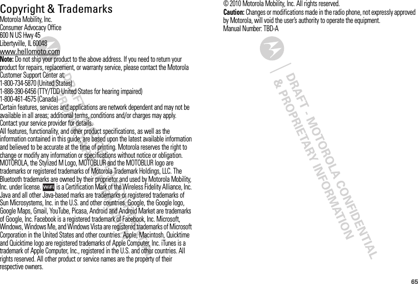 65 Copyright &amp; TrademarksMotorola Mobility, Inc.Consumer Advocacy Office600 N US Hwy 45Libertyville, IL 60048www.hellomoto.comNote: Do not ship your product to the above address. If you need to return your product for repairs, replacement, or warranty service, please contact the Motorola Customer Support Center at:1-800-734-5870 (United States)1-888-390-6456 (TTY/TDD United States for hearing impaired)1-800-461-4575 (Canada)Certain features, services and applications are network dependent and may not be available in all areas; additional terms, conditions and/or charges may apply. Contact your service provider for details.All features, functionality, and other product specifications, as well as the information contained in this guide, are based upon the latest available information and believed to be accurate at the time of printing. Motorola reserves the right to change or modify any information or specifications without notice or obligation.MOTOROLA, the Stylized M Logo, MOTOBLUR and the MOTOBLUR logo are trademarks or registered trademarks of Motorola Trademark Holdings, LLC. The Bluetooth trademarks are owned by their proprietor and used by Motorola Mobility, Inc. under license.  is a Certification Mark of the Wireless Fidelity Alliance, Inc. Java and all other Java-based marks are trademarks or registered trademarks of Sun Microsystems, Inc. in the U.S. and other countries. Google, the Google logo, Google Maps, Gmail, YouTube, Picasa, Android and Android Market are trademarks of Google, Inc. Facebook is a registered trademark of Facebook, Inc. Microsoft, Windows, Windows Me, and Windows Vista are registered trademarks of Microsoft Corporation in the United States and other countries. Apple, Macintosh, Quicktime and Quicktime logo are registered trademarks of Apple Computer, Inc. iTunes is a trademark of Apple Computer, Inc., registered in the U.S. and other countries. All rights reserved. All other product or service names are the property of their respective owners.© 2010 Motorola Mobility, Inc. All rights reserved.Caution: Changes or modifications made in the radio phone, not expressly approved by Motorola, will void the user’s authority to operate the equipment.Manual Number: TBD-A